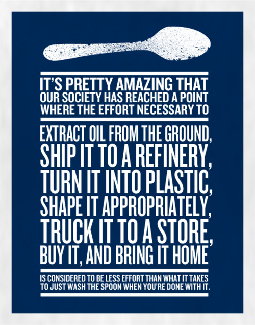 poster: “It’s pretty amazing that our society has reached a point where the effort necessary to extract oil from the ground, ship it to a refinery, turn it into plastic, shape it appropriately, truck it to a store, buy it, and bring it home is considered to be less effort than what it takes to just wash the spoon when you’re done with it.”