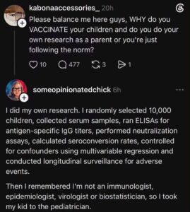 Screenshot of an online exchange. User Kabonaaccessories_20h says, “Please balance me here guys, WHY do you VACCINATE your children and do you do your own research as a parent or you're just following the norm?” User Someopinionatedchick responds, “I did my own research. I randomly selected 10,000 children, collected serum samples, ran ELISAs for antigen-specific IgG titers, performed neutralization assays, calculated seroconversion rates, controlled for confounders using multivariable regression and conducted longitudinal surveillance for adverse events. “Then I remembered I'm not an immunologist, epidemiologist, virologist or biostatistician, so I took my kid to the pediatrician.”